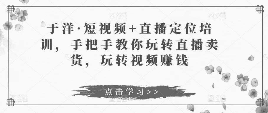 于洋·短视频+直播定位培训，手把手教你玩转直播卖货，玩转视频赚钱-皓哥创业笔记