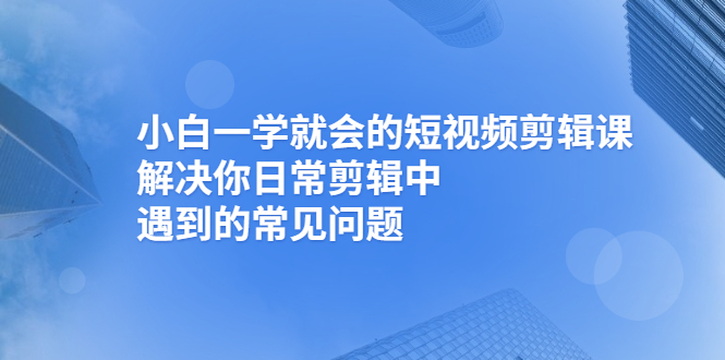 (2467期)小白一学就会的短视频剪辑课,解决你日常剪辑中遇到的常见问题