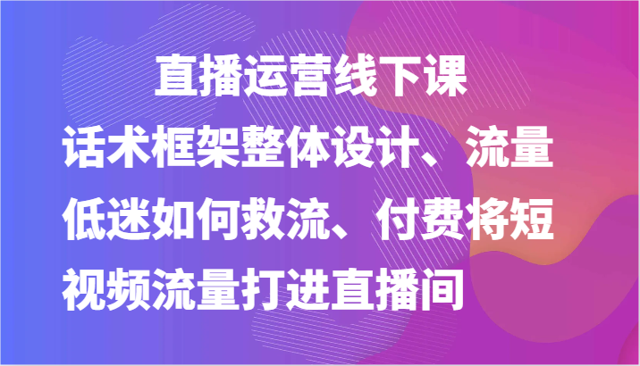 直播运营线下课-话术框架整体设计、流量低迷如何救流、付费将短视频流量打进直播间-皓哥创业笔记
