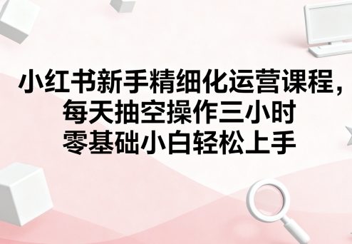 小红书新手精细化运营课程，每天抽空操作三小时，零基础小白轻松上手-皓哥创业笔记