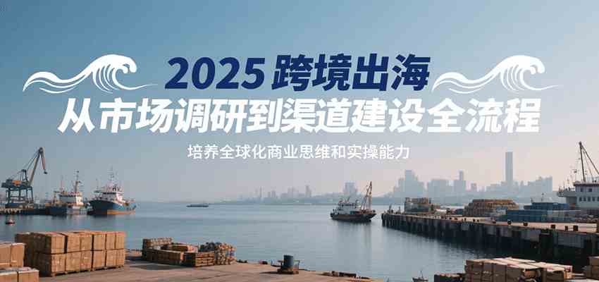 2025跨境出海从市场调研到渠道建设全流程，培养全球化商业思维和实操能力-皓哥创业笔记