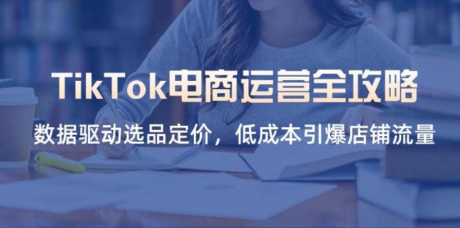 （14343期）TikTok电商运营全攻略，数据驱动选品定价，低成本引爆店铺流量-皓哥创业笔记