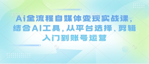 Ai全流程自媒体变现实战课，结合AI工具，从平台选择、剪辑入门到账号运营-皓哥创业笔记