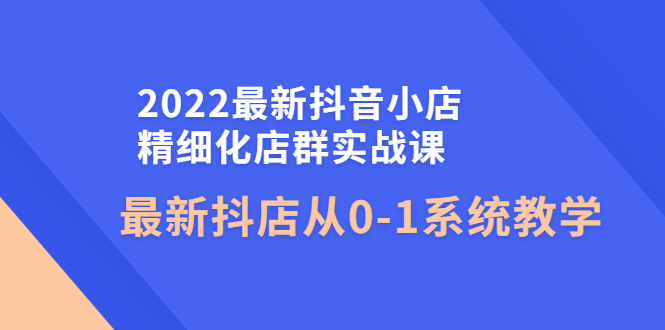 （4153期）2022最新抖音小店精细化店群实战课，最新抖店从0-1系统教学-皓哥创业笔记