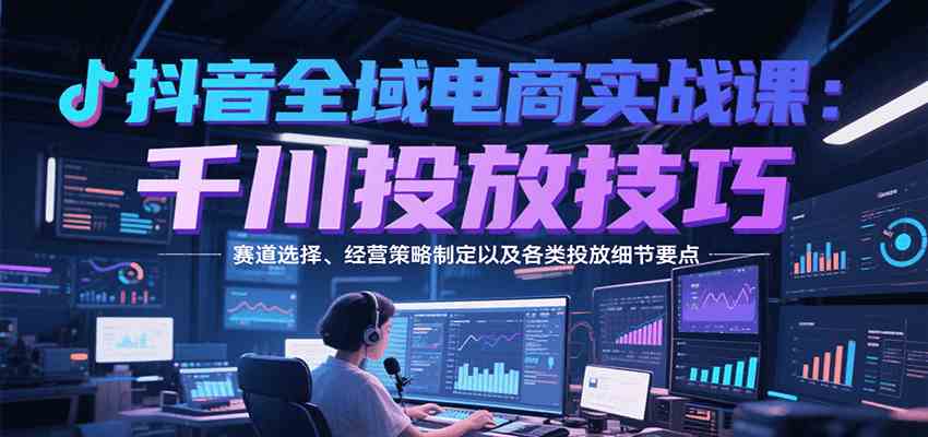 抖音全域电商实战，千川投放技巧，赛道选择、经营策略制定以及各类投放细节要点-皓哥创业笔记