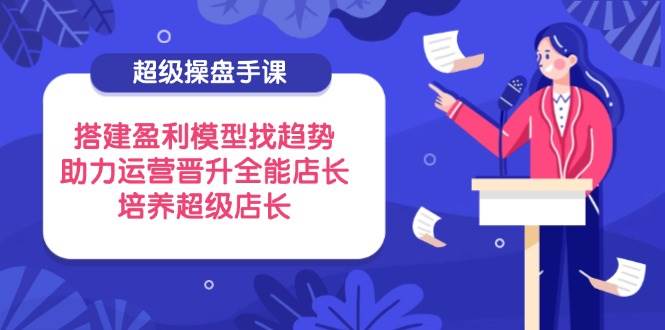 （14431期）超级操盘手课，搭建盈利模型找趋势，助力运营晋升全能店长，培养超级店长-皓哥创业笔记