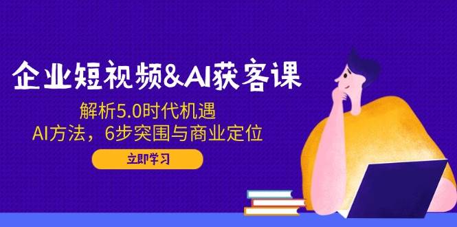 企业短视频&AI获客课：解析5.0时代机遇，AI方法，6步突围与商业定位-皓哥创业笔记