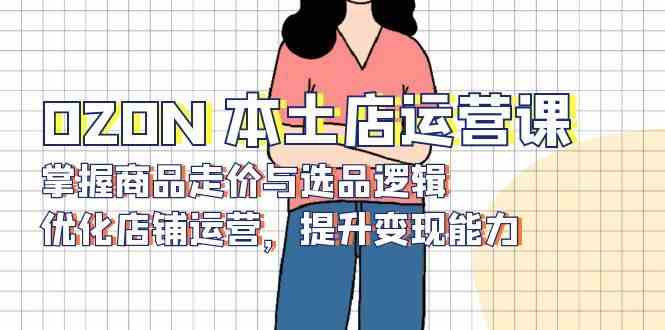 OZON本土店运营课，掌握商品走价与选品逻辑，优化店铺运营，提升变现能力-皓哥创业笔记