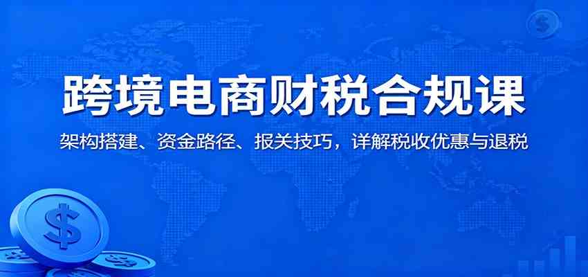 跨境电商财税合规课：架构搭建、资金路径、报关技巧，详解税收优惠与退税-皓哥创业笔记