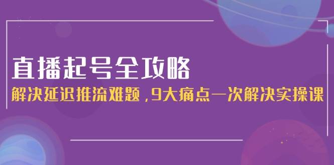 （15043期）直播起号全攻略：解决延迟推流难题，9大痛点一次解决实操课-皓哥创业笔记