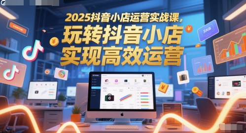 2025抖音小店运营实战课，玩转抖音小店，实现高效运营-皓哥创业笔记