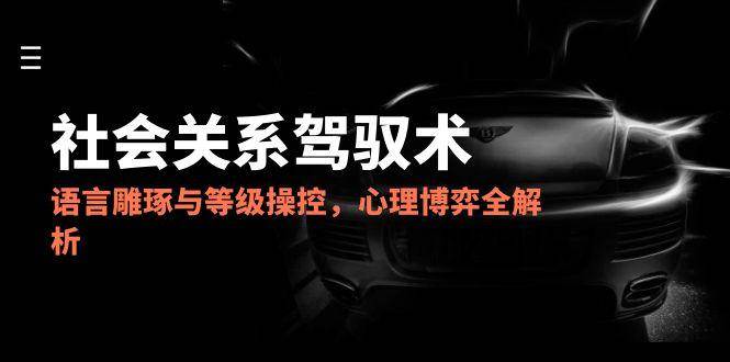 （14958期）2025社会关系驾驭术，语言雕琢与等级操控，心理博弈全解析-皓哥创业笔记