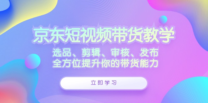 京东短视频带货教学:选品、剪辑、审核、发布,全方位提升你的带货能力-皓哥创业笔记