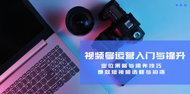 视频号运营入门与提升：定位策略与操作技巧，爆款短视频选题与拍摄-皓哥创业笔记