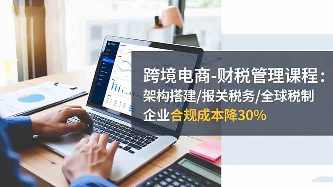 （16509期）跨境电商-财税管理课程：架构搭建/报关税务/全球税制，企业合规成本降30%-皓哥创业笔记