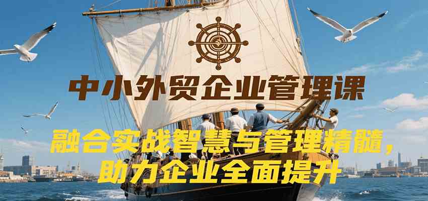 中小外贸企业管理课，融合实战智慧与管理精髓，助力企业全面提升管理水平-皓哥创业笔记