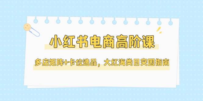 （14940期）小红书电商高阶课，多店矩阵+卡位选品，大红海类目突围指南（更新5月）-皓哥创业笔记