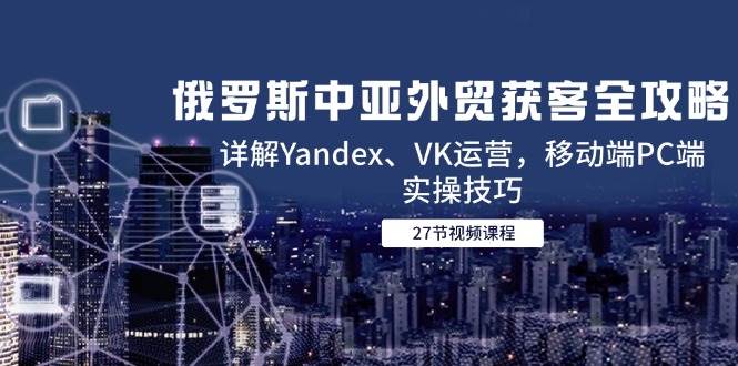 （14959期）俄罗斯中亚外贸获客全攻略，详解Yandex、VK运营，移动端PC端实操技巧-皓哥创业笔记