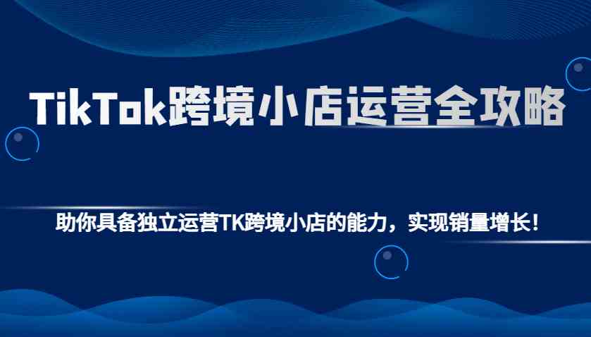 TikTok跨境小店运营全攻略：助你具备独立运营TK跨境小店的能力，实现销量增长！-皓哥创业笔记