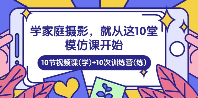 学家庭摄影，就从这10堂模仿课开始 ，10节视频课(学)+10次训练营(练)-皓哥创业笔记