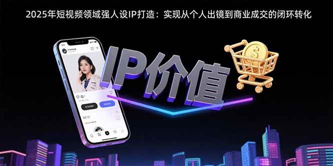 （15599期）2025年短视频领域人设IP打造：实现从个人出镜到商业成交的闭环转化-皓哥创业笔记