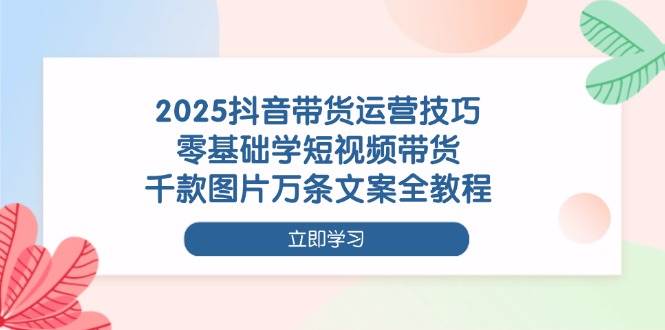 2025抖音带货运营技巧，零基础学短视频带货，千款图片万条文案全教程-皓哥创业笔记