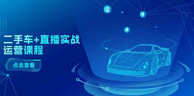 二手车直播实战运营课程：直播推荐/短视频推荐/千川投放/直播全流程-皓哥创业笔记