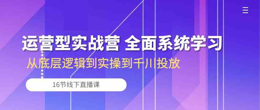 运营型实战营 全面系统学习-从底层逻辑到实操到千川投放（16节线下直播课)-皓哥创业笔记
