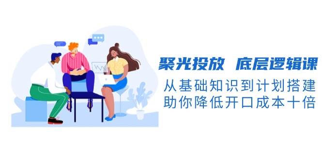聚光投放底层逻辑课，从基础知识到计划搭建，助你降低开口成本十倍-皓哥创业笔记