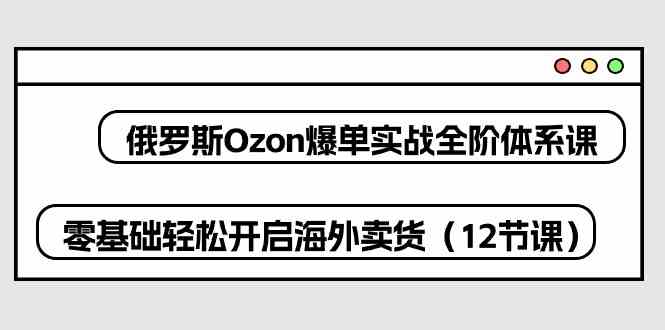 俄罗斯Ozon爆单实战全阶体系课，零基础轻松开启海外卖货（12节课）-皓哥创业笔记