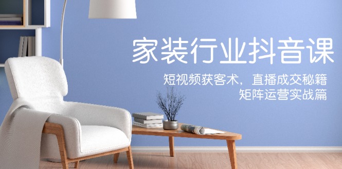 家装抖音课：短视频获客术，直播成交秘籍，矩阵运营实战篇-皓哥创业笔记