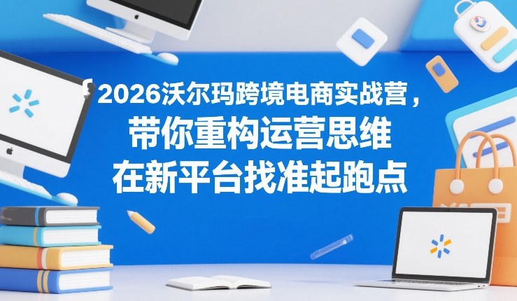 2026沃尔玛跨境电商实战营，带你重构运营思维，在新平台找准起跑点-皓哥创业笔记