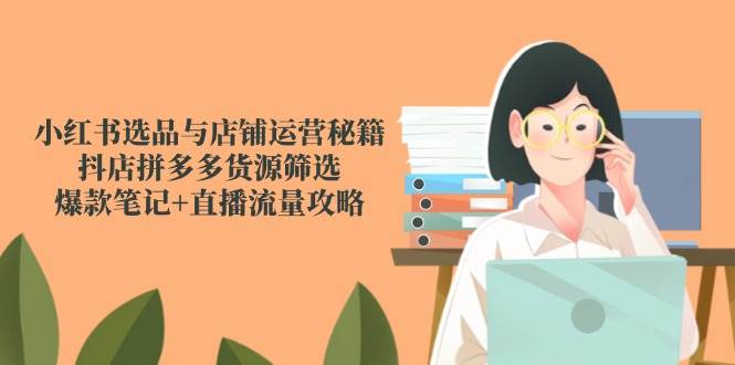 （14896期）小红书选品与店铺运营秘籍，抖店拼多多货源筛选，爆款笔记+直播流量攻略-皓哥创业笔记