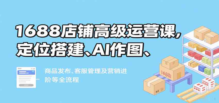 1688店铺高级运营课，定位搭建、AI作图、商品发布、客服管理及营销进阶等全流程-皓哥创业笔记