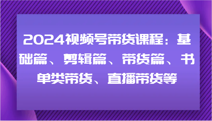 2024视频号带货课程：基础篇、剪辑篇、带货篇、书单类带货、直播带货等-皓哥创业笔记