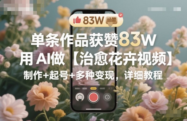 单条作品获赞83W，用AI做【治愈花卉视频】，制作+起号+多种变现，详细教程-皓哥创业笔记