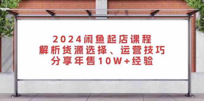 2024闲鱼起店课程：解析货源选择、运营技巧，分享年售10W+经验-皓哥创业笔记