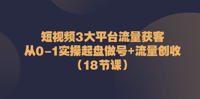短视频3大平台流量获客：从0-1实操起盘做号+流量创收（18节课）-皓哥创业笔记